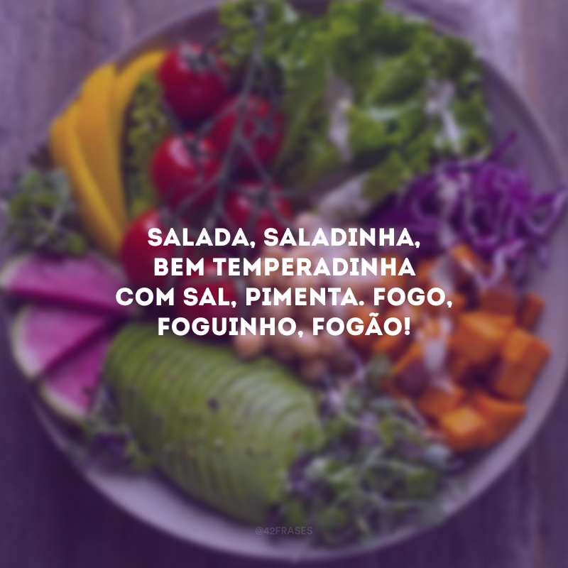 Salada, saladinha, bem temperadinha com sal, pimenta. Fogo, foguinho, fogão!