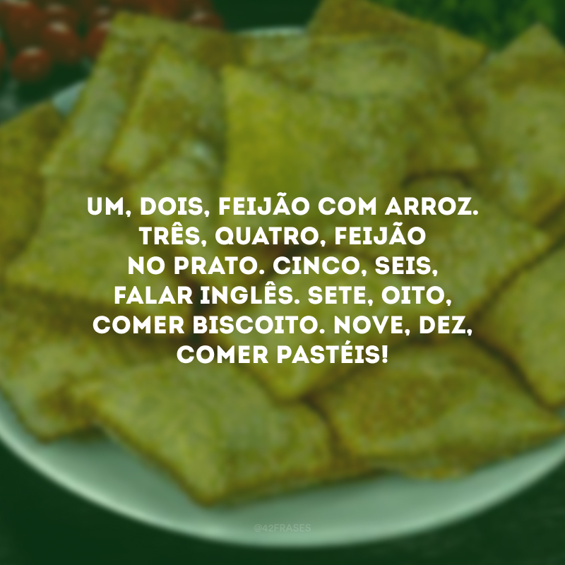 Um, dois, feijão com arroz. Três, quatro, feijão no prato. Cinco, seis, falar inglês. Sete, oito, comer biscoito. Nove, dez, comer pastéis!