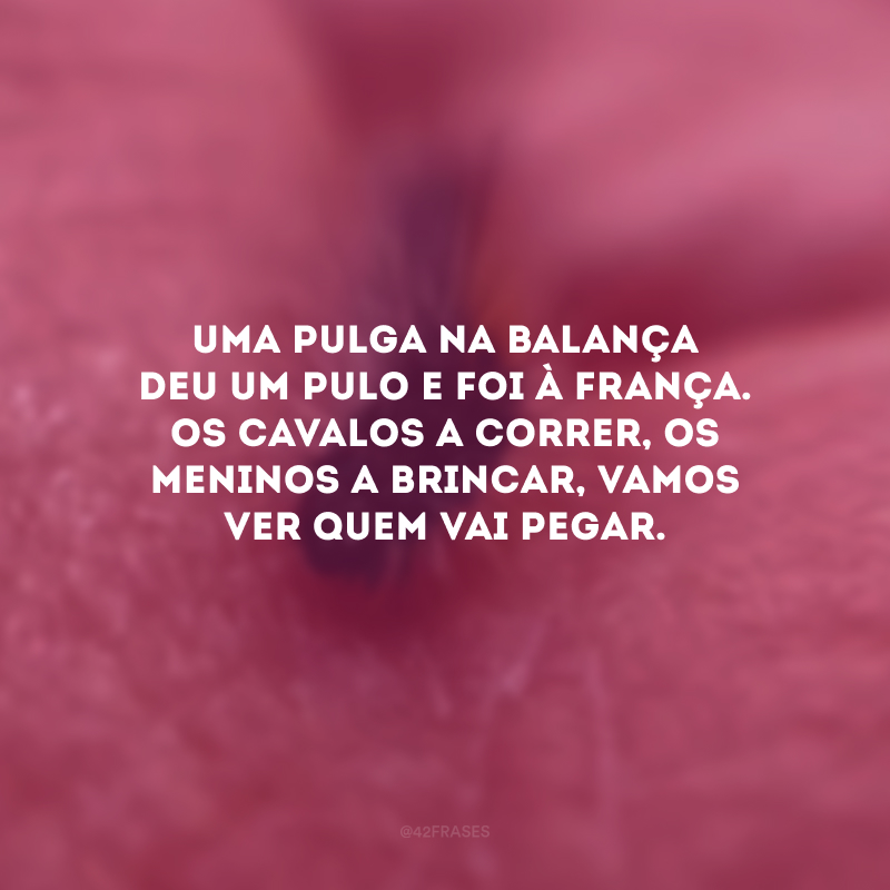 Uma pulga na balança deu um pulo e foi à França. Os cavalos a correr, os meninos a brincar, vamos ver quem vai pegar.